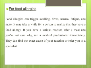 For food allergies
Food allergies can trigger swelling, hives, nausea, fatigue, and
more. It may take a while for a person to realize that they have a
food allergy. If you have a serious reaction after a meal and
you’re not sure why, see a medical professional immediately.
They can find the exact cause of your reaction or refer you to a
specialist.
 