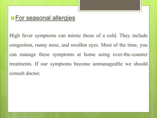 For seasonal allergies
High fever symptoms can mimic those of a cold. They include
congestion, runny nose, and swollen eyes. Most of the time, you
can manage these symptoms at home using over-the-counter
treatments. If our symptoms become unmanageable we should
consult doctor.
 