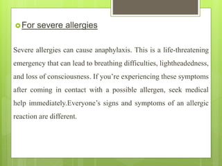 For severe allergies
Severe allergies can cause anaphylaxis. This is a life-threatening
emergency that can lead to breathing difficulties, lightheadedness,
and loss of consciousness. If you’re experiencing these symptoms
after coming in contact with a possible allergen, seek medical
help immediately.Everyone’s signs and symptoms of an allergic
reaction are different.
 