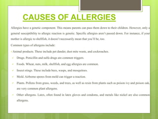 CAUSES OF ALLERGIES
Allergies have a genetic component. This means parents can pass them down to their children. However, only a
general susceptibility to allergic reaction is genetic. Specific allergies aren’t passed down. For instance, if your
mother is allergic to shellfish, it doesn’t necessarily mean that you’ll be, too.
Common types of allergens include:
Animal products. These include pet dander, dust mite waste, and cockroaches.
 Drugs. Penicillin and sulfa drugs are common triggers.
 Foods. Wheat, nuts, milk, shellfish, and egg allergies are common.
 Insect stings. These include bees, wasps, and mosquitoes.
 Mold. Airborne spores from mold can trigger a reaction.
 Plants. Pollens from grass, weeds, and trees, as well as resin from plants such as poison ivy and poison oak,
are very common plant allergens.
 Other allergens. Latex, often found in latex gloves and condoms, and metals like nickel are also common
allergens.
 