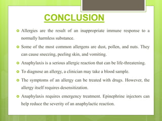 CONCLUSION
 Allergies are the result of an inappropriate immune response to a
normally harmless substance.
 Some of the most common allergens are dust, pollen, and nuts. They
can cause sneezing, peeling skin, and vomiting.
 Anaphylaxis is a serious allergic reaction that can be life-threatening.
 To diagnose an allergy, a clinician may take a blood sample.
 The symptoms of an allergy can be treated with drugs. However, the
allergy itself requires desensitization.
 Anaphylaxis requires emergency treatment. Epinephrine injectors can
help reduce the severity of an anaphylactic reaction.
 