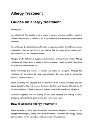 Allergy Treatment
Guides on allergy treatment
Hi everyone,
we established this website is as a helper to anyone who has problem regarding
different allergies and is looking to get some advice or direction where to get allergy
treatment.
You will inside the best selection of holistic programs and other kind of information’s
designed to help you get through your allergy. We are proud of our review work,
which we carry on the professional level.
Allergies are by definition a hypersensitivity disorder of the immune system. Allergic
reactions will show when a person’s immune system reacts to usually harmless
substances in the surroundings.
These substance that causes a reaction are called an allergens. Although the
reactions can sometimes be only uncomfortable, they can result in dangerous
situation for certain person.
There are many mild allergies that are common in the human population and can
cause symptoms like red eyes or itchiness. But there are several allergies like to
certain medication of foods or venom’s that can result in life-threatening situations.
Common symptoms can be swelling of the nose, redness and itching of eyes,
sneezing, asthma attacks, pain in ears, skin rashes and so on.
How to address allergy treatment?
There are three common steps to address treatment of allergies: consultation of an
allergist-immunologist, testing and finally treatment. Treatment for allergy usually
comes in three forms: prevention, medication and immunotherapy.
 