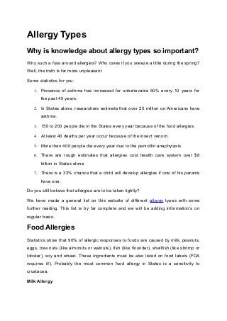 Allergy Types
Why is knowledge about allergy types so important?
Why such a fuss around allergies? Who cares if you sneeze a little during the spring?
Well, the truth is far more unpleasant.
Some statistics for you:
1. Presence of asthma has increased for unbelievable 50% every 10 years for
the past 40 years.
2. In States alone, researchers estimate that over 20 million on Americans have
asthma.
3. 150 to 200 people die in the States every year because of the food allergies.
4. At least 40 deaths per year occur because of the insect venom.
5. More than 400 people die every year due to the penicillin anaphylaxis.
6. There are rough estimates that allergies cost health care system over $8
billion in States alone.
7. There is a 33% chance that a child will develop allergies if one of his parents
have one.
Do you still believe that allergies are to be taken lightly?
We have made a general list on this website of different allergy types with some
further reading. This list is by far complete and we will be adding information’s on
regular basis.
Food Allergies
Statistics show that 90% of allergic responses to foods are caused by milk, peanuts,
eggs, tree nuts (like almonds or walnuts), fish (like flounder), shellfish (like shrimp or
lobster), soy and wheat. These ingredients must be also listed on food labels (FDA
requires it!). Probably the most common food allergy in States is a sensitivity to
crustacea.
Milk Allergy
 