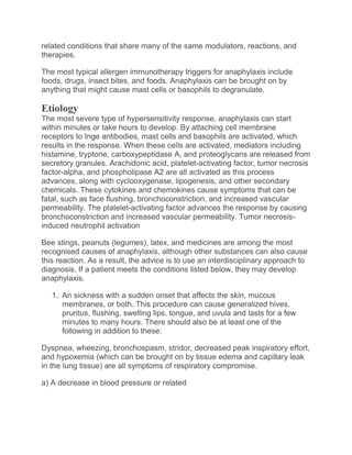 related conditions that share many of the same modulators, reactions, and
therapies.
The most typical allergen immunotherapy triggers for anaphylaxis include
foods, drugs, insect bites, and foods. Anaphylaxis can be brought on by
anything that might cause mast cells or basophils to degranulate.
Etiology
The most severe type of hypersensitivity response, anaphylaxis can start
within minutes or take hours to develop. By attaching cell membrane
receptors to Inge antibodies, mast cells and basophils are activated, which
results in the response. When these cells are activated, mediators including
histamine, tryptone, carboxypeptidase A, and proteoglycans are released from
secretory granules. Arachidonic acid, platelet-activating factor, tumor necrosis
factor-alpha, and phospholipase A2 are all activated as this process
advances, along with cyclooxygenase, lipogenesis, and other secondary
chemicals. These cytokines and chemokines cause symptoms that can be
fatal, such as face flushing, bronchoconstriction, and increased vascular
permeability. The platelet-activating factor advances the response by causing
bronchoconstriction and increased vascular permeability. Tumor necrosis-
induced neutrophil activation
Bee stings, peanuts (legumes), latex, and medicines are among the most
recognised causes of anaphylaxis, although other substances can also cause
this reaction. As a result, the advice is to use an interdisciplinary approach to
diagnosis. If a patient meets the conditions listed below, they may develop
anaphylaxis.
1. An sickness with a sudden onset that affects the skin, mucous
membranes, or both. This procedure can cause generalized hives,
pruritus, flushing, swelling lips, tongue, and uvula and lasts for a few
minutes to many hours. There should also be at least one of the
following in addition to these:
Dyspnea, wheezing, bronchospasm, stridor, decreased peak inspiratory effort,
and hypoxemia (which can be brought on by tissue edema and capillary leak
in the lung tissue) are all symptoms of respiratory compromise.
a) A decrease in blood pressure or related
 