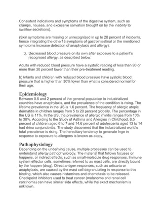 Consistent indications and symptoms of the digestive system, such as
cramps, nausea, and excessive salivation brought on by the inability to
swallow secretions).
(Skin symptoms are missing or unrecognized in up to 20 percent of incidents,
hence integrating the other18 symptoms of gastrointestinal or the mentioned
symptoms increase detection of anaphylaxis and allergy).
3. Decreased blood pressure on its own after exposure to a patient’s
recognised allergy, as described below:
Adults with reduced blood pressure have a systolic reading of less than 90 or
more than 30 percent lower than their pre-treatment reading.
b) Infants and children with reduced blood pressure have systolic blood
pressure that is higher than 30% lower than what is considered normal for
their age:
Epidemiology
Between 0.5 and 2 percent of the general population in industrialized
countries have anaphylaxis, and the prevalence of the condition is rising. The
lifetime prevalence in the US is 1.6 percent. The frequency of allergic atopic
dermatitis in children ranges from 5 to 20 percent globally. The percentage in
the US is 11%. In the US, the prevalence of allergic rhinitis ranges from 10%
to 30%. According to the Study of Asthma and Allergies in Childhood, 8.5
percent of children aged 6 to 7 and 14.6 percent of adolescents aged 13 to 14
had rhino conjunctivitis. The study discovered that the industrialized world’s
total prevalence is rising. The hereditary tendency to generate Inge in
response to exposure to allergens is known as atopy.
Pathophysiology
Depending on the underlying cause, multiple processes can be used to
understand allergy pathophysiology. The material that follows focuses on
happens, or indirect effects, such as small-molecule drug responses. Immune
system effector cells, sometimes referred to as mast cells, are directly bound
by the happen (drug). Direct antigen responses, such as urticaria or
anaphylaxis, are caused by the mast cell degranulating in response to this
binding, which also causes histamines and chemotaxis to be released.
Checkpoint inhibitors used to treat cancer (melanoma and renal cell
carcinoma) can have similar side effects, while the exact mechanism is
unknown.
 