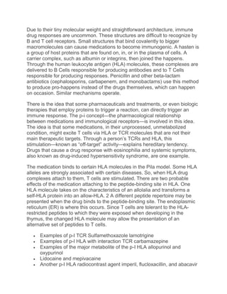 Due to their tiny molecular weight and straightforward architecture, immune
drug responses are uncommon. These structures are difficult to recognize by
B and T cell receptors. Small structures that bind covalently to bigger
macromolecules can cause medications to become immunogenic. A hasten is
a group of host proteins that are found on, in, or in the plasma of cells. A
carrier complex, such as albumin or integrins, then joined the happens.
Through the human leukocyte antigen (HLA) molecules, these complexes are
delivered to B Cells responsible for producing antibodies and to T Cells
responsible for producing responses. Penicillin and other beta-lactam
antibiotics (cephalosporins, carbapenem, and monobactams) use this method
to produce pro-happens instead of the drugs themselves, which can happen
on occasion. Similar mechanisms operate.
There is the idea that some pharmaceuticals and treatments, or even biologic
therapies that employ proteins to trigger a reaction, can directly trigger an
immune response. The p-i concept—the pharmacological relationship
between medications and immunological receptors—is involved in this idea.
The idea is that some medications, in their unprocessed, unmetabolized
condition, might excite T cells via HLA or TCR molecules that are not their
main therapeutic targets. Through a person’s TCRs and HLA, this
stimulation—known as “off-target” activity—explains hereditary tendency.
Drugs that cause a drug response with eosinophilia and systemic symptoms,
also known as drug-induced hypersensitivity syndrome, are one example.
The medication binds to certain HLA molecules in the Pila model. Some HLA
alleles are strongly associated with certain diseases. So, when HLA drug
complexes attach to them, T cells are stimulated. There are two probable
effects of the medication attaching to the peptide-binding site in HLA. One
HLA molecule takes on the characteristics of an allolalia and transforms a
self-HLA protein into an allow-HLA. 2 A different peptide repertoire may be
presented when the drug binds to the peptide-binding site. The endoplasmic
reticulum (ER) is where this occurs. Since T cells are tolerant to the HLA-
restricted peptides to which they were exposed when developing in the
thymus, the changed HLA molecule may allow the presentation of an
alternative set of peptides to T cells.
 Examples of p-I TCR Sulfamethoxazole lamotrigine
 Examples of p-I HLA with interaction TCR carbamazepine
 Examples of the major metabolite of the p-I HLA allopurinol and
oxypurinol
 Lidocaine and mepivacaine
 Another p-I HLA radiocontrast agent imperil, flucloxacillin, and abacavir
 