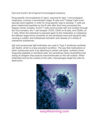 Gull and Comb’s list of typical immunological reactions:
Drug-specific immunoglobulin E (Igor), required for type 1 immunological
responses, involves a sensitization stage: B cells and T Helper Cells must
typically work together in order for drug-specific Inge to develop. T cells are
given haptenized peptides by the B cells after they have processed the
happen-carrier complex. B and T cells communicate with one another through
the HLA complex, the T cell receptor (TCR), CD40 on B cells, and CD40L on
T cells. When the individual is exposed again to the medication or substance,
the effector stage forms crosslinks on the sensitized mast and basophil cells,
causing a sudden and widespread activation and release of a variety of
vasoactive substances.
IgG and occasionally IgM antibodies are used in Type II (antibody-mediated
cell death), which is a less prevalent condition. The way that medications or
other compounds work is by attaching to certain cell types’ surfaces (most
frequently platelets or red blood cells, but sometimes rarely neutrophils) and
acting as antigens that produce macromolecules on the cell surface. When
antibodies bind to the surface of the cells, macrophages target the cells for
destruction.
 
