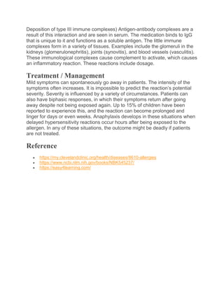 Deposition of type III immune complexes) Antigen-antibody complexes are a
result of this interaction and are seen in serum. The medication binds to IgG
that is unique to it and functions as a soluble antigen. The little immune
complexes form in a variety of tissues. Examples include the glomeruli in the
kidneys (glomerulonephritis), joints (synovitis), and blood vessels (vasculitis).
These immunological complexes cause complement to activate, which causes
an inflammatory reaction. These reactions include dosage.
Treatment / Management
Mild symptoms can spontaneously go away in patients. The intensity of the
symptoms often increases. It is impossible to predict the reaction’s potential
severity. Severity is influenced by a variety of circumstances. Patients can
also have biphasic responses, in which their symptoms return after going
away despite not being exposed again. Up to 15% of children have been
reported to experience this, and the reaction can become prolonged and
linger for days or even weeks. Anaphylaxis develops in these situations when
delayed hypersensitivity reactions occur hours after being exposed to the
allergen. In any of these situations, the outcome might be deadly if patients
are not treated.
Reference
 https://my.clevelandclinic.org/health/diseases/8610-allergies
 https://www.ncbi.nlm.nih.gov/books/NBK545237/
 https://easy4learning.com/
 