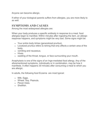 Anyone can become allergic.
If either of your biological parents suffers from allergies, you are more likely to
as well.
SYMPTOMS AND CAUSES
Among the most widespread allergies are:
When your body produces a specific antibody in response to a meal, food
allergies begin to manifest. Within minutes after ingesting the item, an allergic
response happens, and symptoms might be very bad. Some signs might be:
 Your entire body itches (generalized pruritus).
 Localized pruritus refers to itching that only affects a certain area of the
body.
 vomiting and nauseous.
 Hives.
 swelling of the throat, tongue, or face surrounding your mouth.
Anaphylaxis is one of the signs of an Inge-mediated food allergy. Any of the
aforementioned symptoms, individually or in combination, may be how it
manifests. It often happens 30 minutes after consuming a meal to which you
are allergic.
In adults, the following food Eczema are most typical:
 Milk. Eggs.
 Wheat. Soy. Peanuts.
 Pecan trees.
 Shellfish.
 