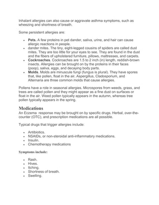 Inhalant allergies can also cause or aggravate asthma symptoms, such as
wheezing and shortness of breath.
Some persistent allergies are:
 Pets. A few proteins in pet dander, saliva, urine, and hair can cause
allergic reactions in people.
 dander mites. The tiny, eight-legged cousins of spiders are called dust
mites. They are too little for your eyes to see. They are found in the dust
and the fibers of upholstered furniture, pillows, mattresses, and carpets.
 Cockroaches. Cockroaches are 1.5 to 2 inch (in) length, reddish-brown
insects. Allergies can be brought on by the proteins in their faces
(poop), saliva, eggs, and decaying body parts.
 Molds. Molds are minuscule fungi (fungus is plural). They have spores
that, like pollen, float in the air. Aspergillus, Cladosporium, and
Alternaria are three common molds that cause allergies.
Pollens have a role in seasonal allergies. Microspores from weeds, grass, and
trees are called pollen and they might appear as a fine dust on surfaces or
float in the air. Weed pollen typically appears in the autumn, whereas tree
pollen typically appears in the spring.
Medications
An Eczema response may be brought on by specific drugs. Herbal, over-the-
counter (OTC), and prescription medications are all possible.
Typical drugs that trigger allergies include:
 Antibiotics.
 NSAIDs, or non-steroidal anti-inflammatory medications.
 Insulin.
 Chemotherapy medications
Symptoms include:
 Rash.
 Hives.
 Itching.
 Shortness of breath.
 Swelling.
 