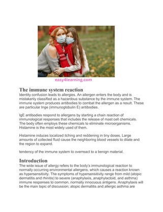 The immune system reaction
Identity confusion leads to allergies. An allergen enters the body and is
mistakenly classified as a hazardous substance by the immune system. The
immune system produces antibodies to combat the allergen as a result. These
are particular Inge (immunoglobulin E) antibodies.
IgE antibodies respond to allergens by starting a chain reaction of
immunological responses that includes the release of mast cell chemicals.
The body often employs these chemicals to eliminate microorganisms.
Histamine is the most widely used of them.
Histamine induces localized itching and reddening in tiny doses. Large
amounts of collected fluid cause the neighboring blood vessels to dilate and
the region to expand.
tendency of the immune system to overreact to a benign material.
Introduction
The wide issue of allergy refers to the body’s immunological reaction to
normally occurring environmental allergens, which causes a reaction known
as hypersensitivity. The symptoms of hypersensitivity range from mild (atopic
dermatitis and rhinitis) to severe (anaphylaxis, anaphylactoid, and asthma)
immune responses to common, normally innocuous antigens. Anaphylaxis will
be the main topic of discussion; atopic dermatitis and allergic asthma are
 