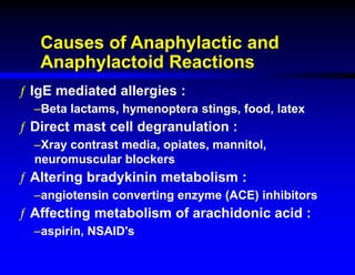 Causes of Anaphylactic and
Anaphylactoid Reactions
ƒ IgE mediated allergies :
–Beta lactams, hymenoptera stings, food, latex
ƒ Direct mast cell degranulation :
–Xray contrast media, opiates, mannitol,
neuromuscular blockers
ƒ Altering bradykinin metabolism :
–angiotensin converting enzyme (ACE) inhibitors
ƒ Affecting metabolism of arachidonic acid :
–aspirin, NSAID's
 