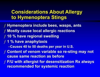 Considerations About Allergy
to Hymenoptera Stings
ƒ Hymenoptera include bees, wasps, ants
ƒ Mostly cause local allergic reactions
ƒ 10 % have regional swelling
ƒ 1 % have anaphylaxis
–Causes 40 to 50 deaths per year in U.S.
ƒ Content of venom variable so re-sting may not
cause same reaction as before
ƒ F/U with allergist for desensitization Rx always
recommended for systemic reaction
 