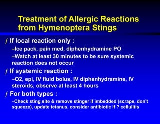 Treatment of Allergic Reactions
from Hymenoptera Stings
ƒ If local reaction only :
–Ice pack, pain med, diphenhydramine PO
–Watch at least 30 minutes to be sure systemic
reaction does not occur
ƒ If systemic reaction :
–O2, epi, IV fluid bolus, IV diphenhydramine, IV
steroids, observe at least 4 hours
ƒ For both types :
–Check sting site & remove stinger if imbedded (scrape, don't
squeeze), update tetanus, consider antibiotic if ? cellulitis
 