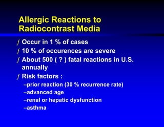 Allergic Reactions to
Radiocontrast Media
ƒ Occur in 1 % of cases
ƒ 10 % of occurences are severe
ƒ About 500 ( ? ) fatal reactions in U.S.
annually
ƒ Risk factors :
–prior reaction (30 % recurrence rate)
–advanced age
–renal or hepatic dysfunction
–asthma
 