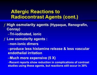 Allergic Reactions to
Radiocontrast Agents (cont.)
ƒ High osmolarity agents (Hypaque, Renografin,
Conray)
–Tri-iodinated, ionic
ƒ Low osmolarity agents :
–non-ionic dimers
–produce less histamine release & less vascular
endothelial irritation
–Much more expensive (5 X)
–Recent reports show reduction in complications of contrast
studies using these agents, but reactions still occur in 30%
 
