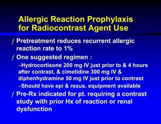 Allergic Reaction Prophylaxis
for Radiocontrast Agent Use
ƒ Pretreatment reduces recurrent allergic
reaction rate to 1%
ƒ One suggested regimen :
–Hydrocortisone 200 mg IV just prior to & 4 hours
after contrast, & cimetidine 300 mg IV &
diphenhydramine 50 mg IV just prior to contrast
–Should have epi & resus. equipment available
ƒ Pre-Rx indicated for pt. requiring a contrast
study with prior Hx of reaction or renal
dysfunction
 