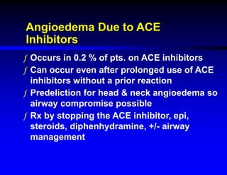 Angioedema Due to ACE
Inhibitors
ƒ Occurs in 0.2 % of pts. on ACE inhibitors
ƒ Can occur even after prolonged use of ACE
inhibitors without a prior reaction
ƒ Predeliction for head & neck angioedema so
airway compromise possible
ƒ Rx by stopping the ACE inhibitor, epi,
steroids, diphenhydramine, +/- airway
management
 