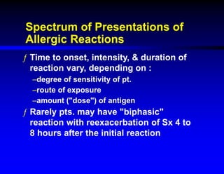 Spectrum of Presentations of
Allergic Reactions
ƒ Time to onset, intensity, & duration of
reaction vary, depending on :
–degree of sensitivity of pt.
–route of exposure
–amount ("dose") of antigen
ƒ Rarely pts. may have "biphasic"
reaction with reexacerbation of Sx 4 to
8 hours after the initial reaction
 