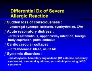 Differential Dx of Severe
Allergic Reaction
ƒ Sudden loss of consciousness :
–vasovagal syncope, seizures, dysrhythmias, CVA
ƒ Acute respiratory distress :
–status asthmaticus, upper airway infection, foreign
body aspiration, pulm. embolus
ƒ Cardiovascular collapse :
–intraabdominal bleed, acute MI
ƒ Systemic disorders :
–mastocytosis, hereditary angioedema (C1 esterase deficiency
syndrome) , carcinoid syndrome, scromboid poisoning, MSG
syndrome
 