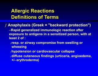Allergic Reactions
Definitions of Terms
ƒ Anaphylaxis (Greek = "backward protection")
–Rapid generalized immunologic reaction after
exposure to antigens in a sensitized person, with at
least 2 of :
ƒ resp. or airway compromise from swelling or
wheezing
ƒ hypotension or cardiovascular collapse
ƒ diffuse cutaneous findings (urticaria, angioedema,
+/- erythroderma)
 