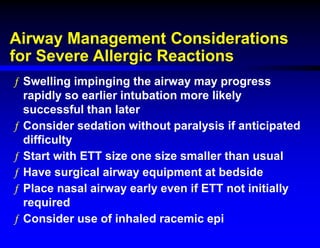 Airway Management Considerations
for Severe Allergic Reactions
ƒ Swelling impinging the airway may progress
rapidly so earlier intubation more likely
successful than later
ƒ Consider sedation without paralysis if anticipated
difficulty
ƒ Start with ETT size one size smaller than usual
ƒ Have surgical airway equipment at bedside
ƒ Place nasal airway early even if ETT not initially
required
ƒ Consider use of inhaled racemic epi
 