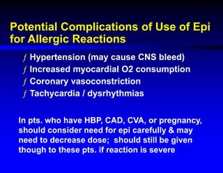 Potential Complications of Use of Epi
for Allergic Reactions
ƒ Hypertension (may cause CNS bleed)
ƒ Increased myocardial O2 consumption
ƒ Coronary vasoconstriction
ƒ Tachycardia / dysrhythmias
In pts. who have HBP, CAD, CVA, or pregnancy,
should consider need for epi carefully & may
need to decrease dose; should still be given
though to these pts. if reaction is severe
 