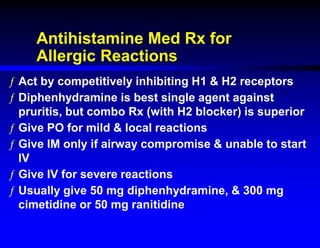 Antihistamine Med Rx for
Allergic Reactions
ƒ Act by competitively inhibiting H1 & H2 receptors
ƒ Diphenhydramine is best single agent against
pruritis, but combo Rx (with H2 blocker) is superior
ƒ Give PO for mild & local reactions
ƒ Give IM only if airway compromise & unable to start
IV
ƒ Give IV for severe reactions
ƒ Usually give 50 mg diphenhydramine, & 300 mg
cimetidine or 50 mg ranitidine
 