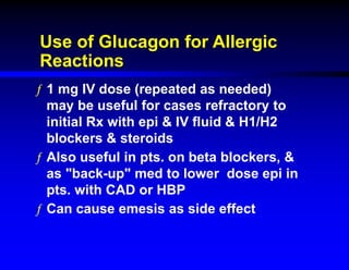 Use of Glucagon for Allergic
Reactions
ƒ 1 mg IV dose (repeated as needed)
may be useful for cases refractory to
initial Rx with epi & IV fluid & H1/H2
blockers & steroids
ƒ Also useful in pts. on beta blockers, &
as "back-up" med to lower dose epi in
pts. with CAD or HBP
ƒ Can cause emesis as side effect
 