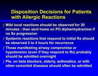 Disposition Decisions for Patients
with Allergic Reactions
ƒ Mild local reactions should be observed for 30
minutes ; then sent home on PO diphenhydramine if
no Sx progression
ƒ Systemic reactions that respond to initial Rx should
be observed 2 to 4 hours for recurrence
ƒ Those manifesting airway compromise or
hypotension (even if they respond to Rx) probably
should be admitted overnight
ƒ Pts. on beta blockers, elderly, asthmatics, or with
other comorbid diseases should often be admitted
 