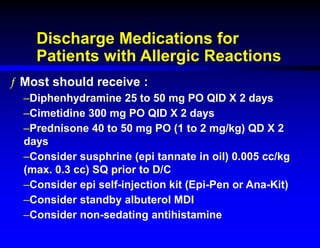 Discharge Medications for
Patients with Allergic Reactions
ƒ Most should receive :
–Diphenhydramine 25 to 50 mg PO QID X 2 days
–Cimetidine 300 mg PO QID X 2 days
–Prednisone 40 to 50 mg PO (1 to 2 mg/kg) QD X 2
days
–Consider susphrine (epi tannate in oil) 0.005 cc/kg
(max. 0.3 cc) SQ prior to D/C
–Consider epi self-injection kit (Epi-Pen or Ana-Kit)
–Consider standby albuterol MDI
–Consider non-sedating antihistamine
 