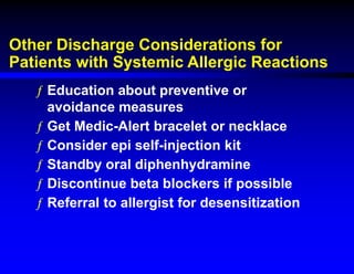 Other Discharge Considerations for
Patients with Systemic Allergic Reactions
ƒ Education about preventive or
avoidance measures
ƒ Get Medic-Alert bracelet or necklace
ƒ Consider epi self-injection kit
ƒ Standby oral diphenhydramine
ƒ Discontinue beta blockers if possible
ƒ Referral to allergist for desensitization
 
