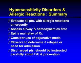 Hypersensitivity Disorders &
Allergic Reactions : Summary
ƒ Evaluate all pts. with allergic reactions
emergently
ƒ Assess airway & hemodynamics first
ƒ Epi is mainstay of Rx
ƒ Consider use of adjunctive meds
ƒ Observe to determine if relapse or
need for admission
ƒ Discharged pts. should be instructed
carefully about F/U & prevention
 