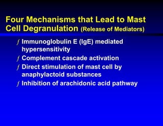 Four Mechanisms that Lead to Mast
Cell Degranulation (Release of Mediators)
ƒ Immunoglobulin E (IgE) mediated
hypersensitivity
ƒ Complement cascade activation
ƒ Direct stimulation of mast cell by
anaphylactoid substances
ƒ Inhibition of arachidonic acid pathway
 