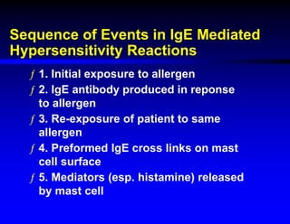 Sequence of Events in IgE Mediated
Hypersensitivity Reactions
ƒ 1. Initial exposure to allergen
ƒ 2. IgE antibody produced in reponse
to allergen
ƒ 3. Re-exposure of patient to same
allergen
ƒ 4. Preformed IgE cross links on mast
cell surface
ƒ 5. Mediators (esp. histamine) released
by mast cell
 