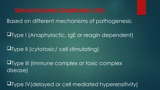 Gell and Coombs Classification 1963
Based on different mechanisms of pathogenesis:
Type I (Anaphylactic, IgE or reagin dependent)
Type II (cytotoxic/ cell stimulating)
Type III (immune complex or toxic complex
disease)
Type IV(delayed or cell mediated hyperensitivity)
 