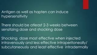 Antigen as well as hapten can induce
hypersensitivity
There should be atleast 2-3 weeks between
sensitizing dose and shocking dose
Shocking dose most effective when injected
intravenously and less effective intraperitoneally/
subcutaneously and least effective intradermally
 