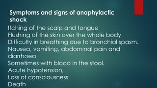 Symptoms and signs of anaphylactic
shock
Itching of the scalp and tongue
Flushing of the skin over the whole body
Difficulty in breathing due to bronchial spasm.
Nausea, vomiting, abdominal pain and
diarrhoea
Sometimes with blood in the stool.
Acute hypotension,
Loss of consciousness
Death
 