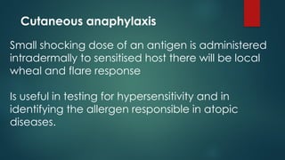Cutaneous anaphylaxis
Small shocking dose of an antigen is administered
intradermally to sensitised host there will be local
wheal and flare response
Is useful in testing for hypersensitivity and in
identifying the allergen responsible in atopic
diseases.
 