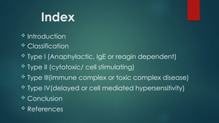 Index
 Introduction
 Classification
 Type I (Anaphylactic, IgE or reagin dependent)
 Type II (cytotoxic/ cell stimulating)
 Type III(immune complex or toxic complex disease)
 Type IV(delayed or cell mediated hypersensitivity)
 Conclusion
 References
 