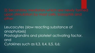 2) Secondary mediators which are newly formed
upon stimulation by mast cells, basophils and
other
Leucocytes (slow reacting substance of
anaphylaxis)
Prostaglandins and platelet activating factor,
and
Cytokines such as IL3, IL4, IL5, IL6;
 