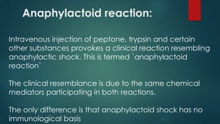 Anaphylactoid reaction:
Intravenous injection of peptone, trypsin and certain
other substances provokes a clinical reaction resembling
anaphylactic shock. This is termed `anaphylactoid
reaction`
The clinical resemblance is due to the same chemical
mediators participating in both reactions.
The only difference is that anaphylactoid shock has no
immunological basis
 