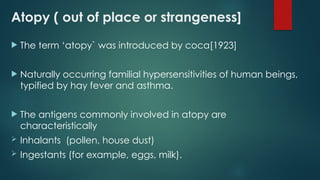Atopy ( out of place or strangeness]
 The term ‘atopy` was introduced by coca[1923]
 Naturally occurring familial hypersensitivities of human beings,
typified by hay fever and asthma.
 The antigens commonly involved in atopy are
characteristically
 Inhalants (pollen, house dust)
 Ingestants (for example, eggs, milk).
 
