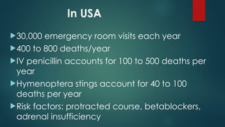 In USA
30,000 emergency room visits each year
400 to 800 deaths/year
IV penicillin accounts for 100 to 500 deaths per
year
Hymenoptera stings account for 40 to 100
deaths per year
Risk factors: protracted course, betablockers,
adrenal insufficiency
 