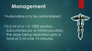 Management
Adrenaline is to be administered
0.5 ml of a 1 in 1000 solution,
subcutaneously or intramuscularly,
the dose being repeated upto a
total of 2 ml over 15 minutes
 