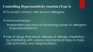 Controlling Hypersensitivity reaction (Type I)
 To avoid contact with known allergens
 Immunotherapy
repeated injections of increasing doses of allergens
(hyposensitization)
 Use of drugs that block release of allergic mediators
by interfering with various biochemical steps in mast-
cell activation and degranulation
 