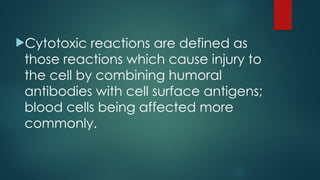 Cytotoxic reactions are defined as
those reactions which cause injury to
the cell by combining humoral
antibodies with cell surface antigens;
blood cells being affected more
commonly.
 