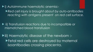  i) Autoimmune haemolytic anemia:-
Red cell injury is brought about by auto-antibodies
reacting with antigens present on red cell surface.
 ii) Transfusion reactions due to incompatible or
mismatched blood transfusion
iii) Haemolytic disease of the newborn :-
Fetal red cells are destroyed by maternal
isoantibodies crossing placenta.
 