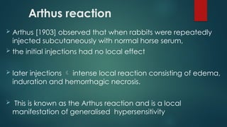 Arthus reaction
 Arthus [1903] observed that when rabbits were repeatedly
injected subcutaneously with normal horse serum,
 the initial injections had no local effect
 later injections  intense local reaction consisting of edema,
induration and hemorrhagic necrosis.
 This is known as the Arthus reaction and is a local
manifestation of generalised hypersensitivity
 