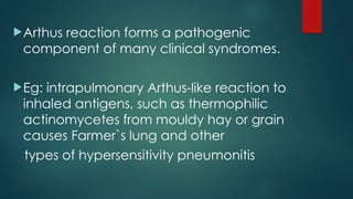 Arthus reaction forms a pathogenic
component of many clinical syndromes.
Eg: intrapulmonary Arthus-like reaction to
inhaled antigens, such as thermophilic
actinomycetes from mouldy hay or grain
causes Farmer`s lung and other
types of hypersensitivity pneumonitis
 
